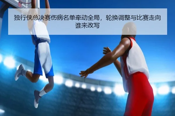 独行侠总决赛伤病名单牵动全局，轮换调整与比赛走向谁来改写 - kaiyun