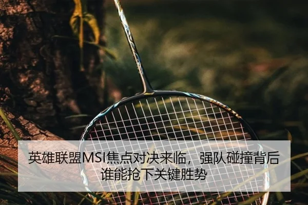 英雄联盟MSI焦点对决来临，强队碰撞背后谁能抢下关键胜势（kaiyun）